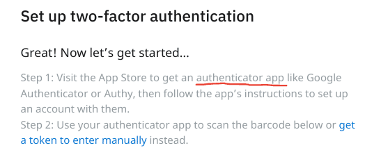 Set up two-factor authentication
Great! Now let's get started...
Step 1: Visit the App Store to get an authenticator app like Google Authenticator or Authy, then follow the app's instructions to set up an account with them.
Step 2: Use your authenticator app to scan the barcode below or get a token to enter manually instead