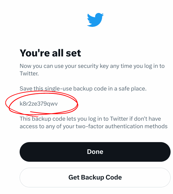 You're all set
Now you can use your security key any time you log in to Twitter.
Save this single-use backup code in a safe place.
k8r2ze379qwv
This backup code lets you log in to Twitter if you don't have access to any of your two-factor authentication methods.