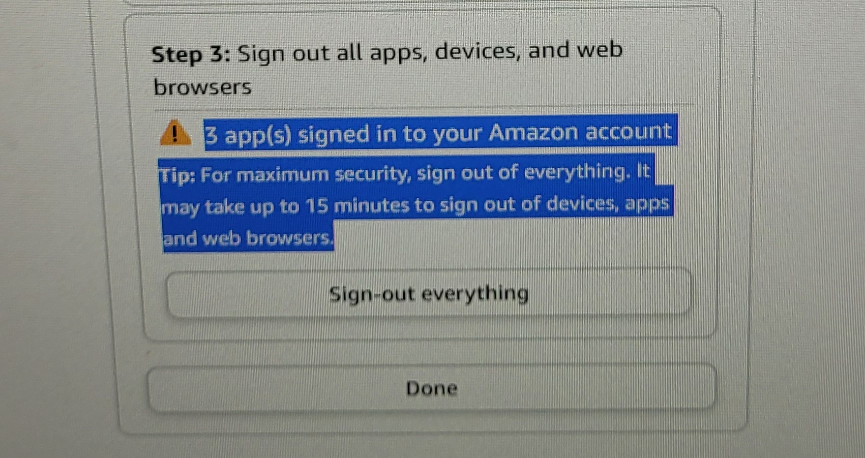 Step 3: Sign out all apps, devices, and web browsers.
3 app(s) signed in to your Amazon account.
Tip: For maximum security, sign out of everything. It may take up to 15 minutes to sign out of devices, apps and web browsers.
Sign out of everything.
Done.