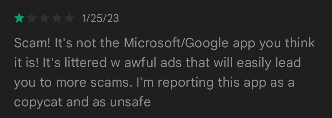 1/5 stars 1/25/23
Scam! It's not the Microsoft/Google app you think it is! It's littered w awful ads that will easily lead you to more scams. I'm reporting this app as a copycat and as unsafe