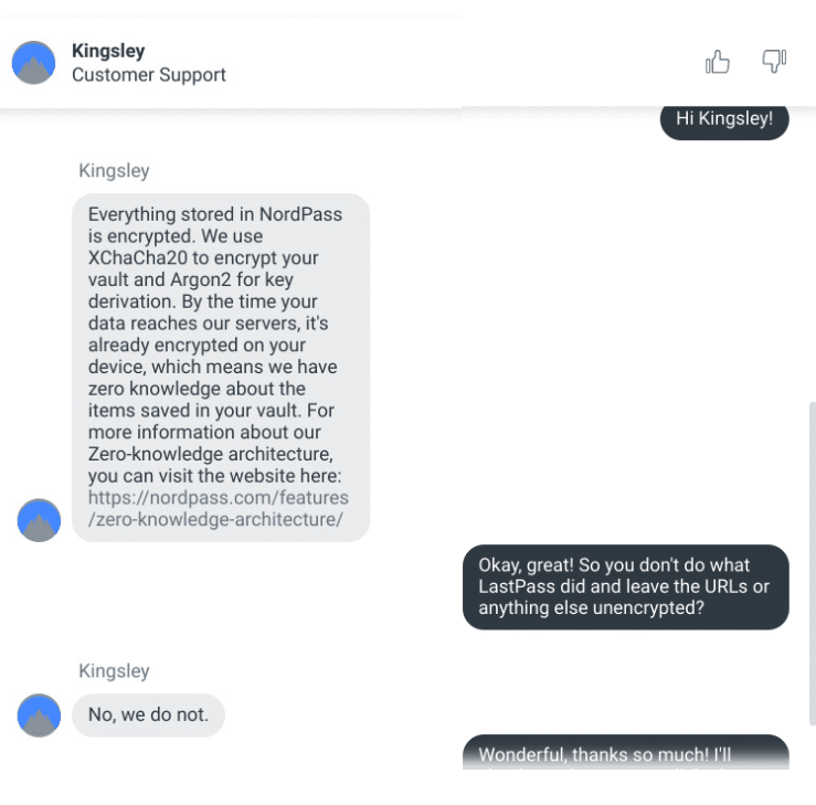 Me: Hi Kingsley!
Kingsley (CSR): Everything stored in NordPass is encrypted. We use XChaCha20 to encrypt your vault and Argon2 for key derivation. By the time your data reaches our servers, it's already encrypted on your device, which means we have zero knowledge about the items saved in your vault. For more information about our Zero-knowledge architecture, you can visit the website here: https://nordpass.com/features/zero-knowledge-architecture/
Me: Okay, great! So you don't do what LastPass did and leave the URLs or anything else unencrypted?
Kingsley: No, we do not.