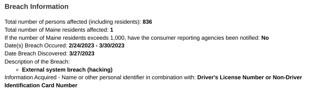 Breach information
Total number of persons affected (including residents):836
Total number of Maine residents affected: 1
If the number of Maine residents exceeds 1,000, have the consumer reporting agencies been notified: No
Date(s) breach occurred: 2/24/2023-3/30/2023
Date breach discovered: 3/27/2023
Description of the breach: External system breach (hacking)
Information acquired: Name or other personal identifier in combination with; Driver's license number or non-driver identification card number.