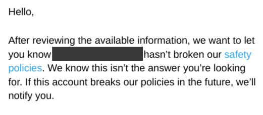 Hello,
After reviewing the available information, we want to let you know redacted hasn’t broken our safety policies. We know this isn’t the answer you’re looking for. If this account breaks our policies in the future, we’ll notify you.