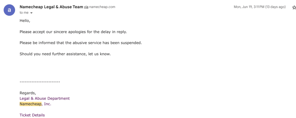 Namecheap Legal & Abuse Team:
Hello,
Please accept our sincere apologies for the delay in reply.
Please be informed that the abusive service has been suspended.
Should you need further assistance, let us know.
----
Regards
Legal & Abuse Department
Namecheap, Inc.