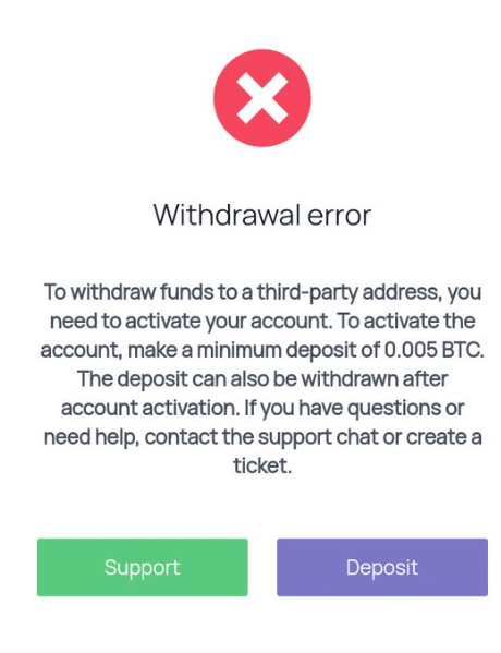 Withdrawal error
To withdraw funds to a third-party address, you need to activate your account. To activate the account, make a minimum deposit of 0.005 BTC. The deposit can also be withdrawn after account activation. If you have questions or need help, contact the support chat or create a ticket.