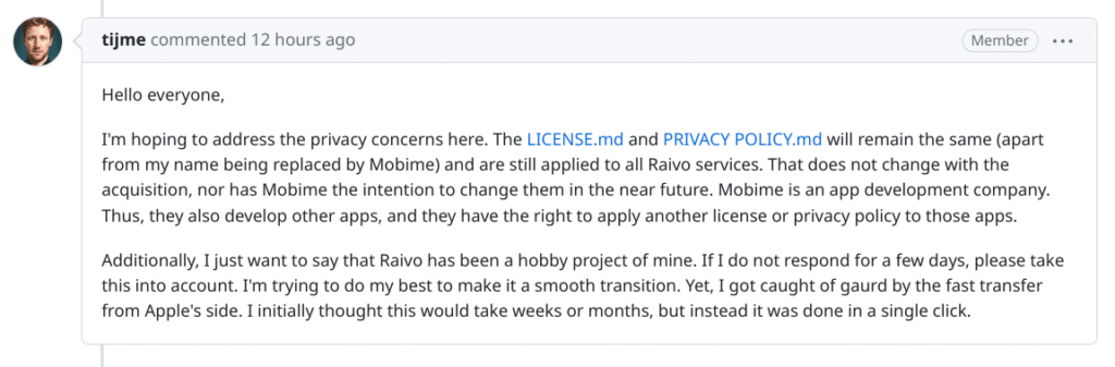 Hello everyone,

I'm hoping to address the privacy concerns here. The LICENSE.md and PRIVACY POLICY.md will remain the same (apart from my name being replaced by Mobime) and are still applied to all Raivo services. That does not change with the acquisition, nor has Mobime the intention to change them in the near future. Mobime is an app development company. Thus, they also develop other apps, and they have the right to apply another license or privacy policy to those apps.

Additionally, I just want to say that Raivo has been a hobby project of mine. If I do not respond for a few days, please take this into account. I'm trying to do my best to make it a smooth transition. Yet, I got caught of gaurd by the fast transfer from Apple's side. I initially thought this would take weeks or months, but instead it was done in a single click.