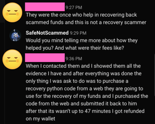 Scamuel: They were the once who help in recovering back scammed funds and this is not a recovery scammer
Safe Not Scammed: Would you mind telling me more about how they helped you? And what were their fees like?
Scamuel: When I contacted them and I showed them all the evidence I have and after everything was done the only thing I was asked to do was to purchase a recovery python code from a web they are going to use for the recovery of my funds and I purchased the code from the web and submitted it back to him after that it wasn't up to 47 minutes I got refunded on my wallet.