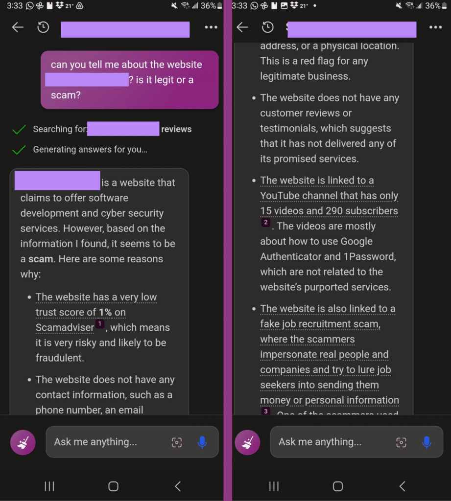 Me: Can you tell me about the website REDACTED? Is it legit or a scam?
Bing: REDACTED is a website that claims to offer software development and cyber security services. However, based on the information I found, it seems to be a scam. Here are some reasons why:
* The website has a very low trust score of 1% on Scamadvisor, which means it is very risky and likely to be fraudulent.
* The website does not have any contact information, such as a phone number, an email address, or physical location. This is a red flag for any legitimate business.
* The website does not have any customer reviews or testimonials, which suggests that it has not delivered any of its promised services.
* The website is linked to a YouTube channel that has only 15 videos and 290 subscribers. The videos are mostly about how to use Google Authenticator and 1Password, which are not related to the website's purported services.
* The website is also linked to a fake job recruitment scam, where the scammers impersonate real people and companies and try to lure job seekers into sending them money or personal information.