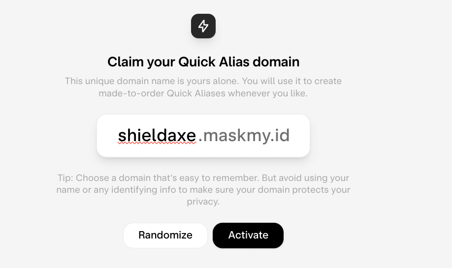 Screenshot from Skiff UI: Claim your Quick Alias domain. This unique domain name is yours alone. You will use it to create made-to-order Quick Aliases whenever you like.

shieldaxe.maskmy.id

Tip: Choose a domain that's easy to remember. But avoid using your name or any identifying info to make sure your domain protects your privacy.

Randomize Activate