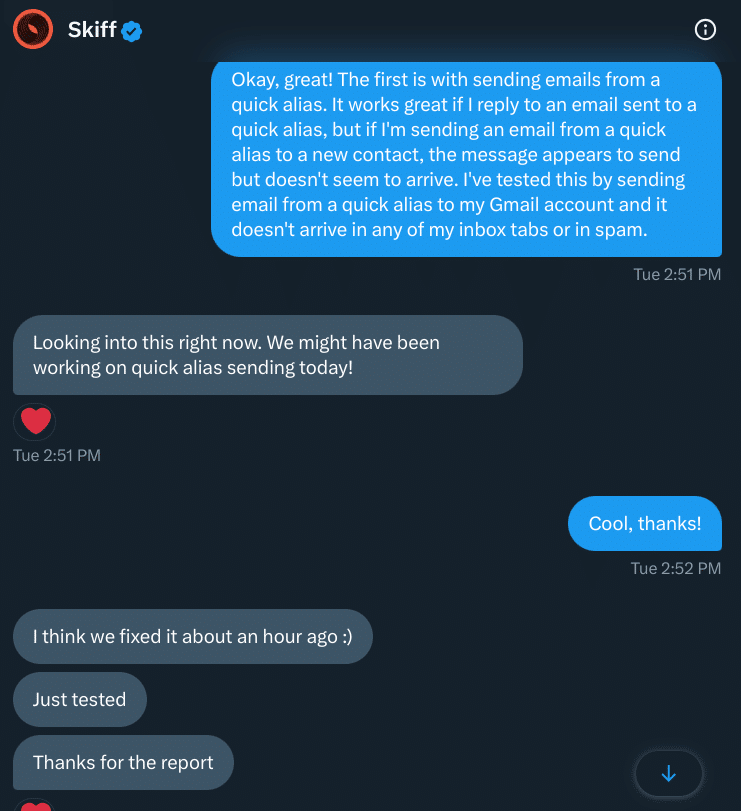 Screenshot of direct messages on Twitter with Skiff. The exchange reads as follows:

Safe Not Scammed: Okay, great! The first is with sending emails from a quick alias. It works great if I reply to an email sent to a quick alias, but if I'm sending an email from a quick alias to a new contact, the message appears to send but doesn't seem to arrive. I've tested this by sending email from a quick alias to my Gmail account and it doesn't arrive in any of my inbox tabs or in spam.
Tue 2:51 PM

Skiff Looking into this right now. We might have been working on quick alias sending today!
Tue 2:51 PM

Safe Not Scammed: Cool, thanks!
Tue 2:52 PM

Skiff: I think we fixed it about an hour ago :)
Just tested
Thanks for the report
Tue 2:52 PM