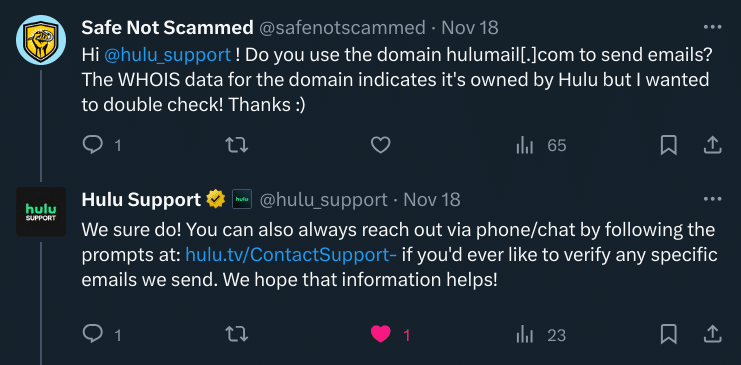 Safe Not Scammed: Hi @hulu_support! Do you use the domain hulumail[.]]com to send emails? The WHOIS data for the domain indicates it's owned by Hulu but I wanted to double check! Thanks :)

Hulu Support: We sure do! You can also always reach out via phone/chat by following the prompts at: hulu.tv/ContactSupport-if you'd ever like to verify any specific emails we send. We hope that information helps!