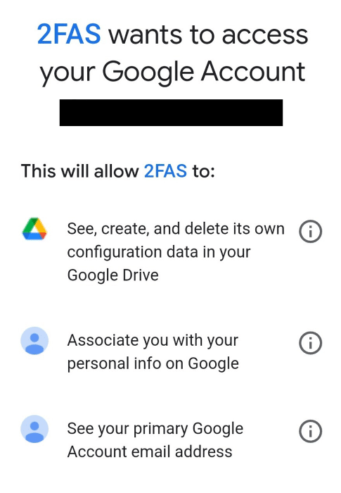 2FAS wants to access your Google Account.
This will allow 2FAS to:
See, create, and delete its own configuration data in your Google Drive.
Associate you with your personal info on Google
See your primary Google Account email address