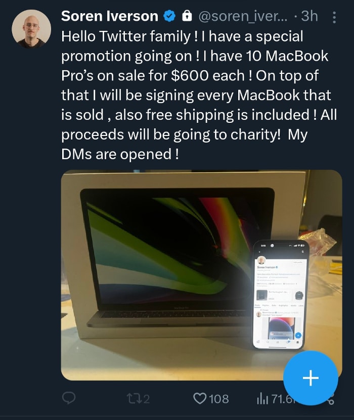 Soren Iverson's account posted this while hacked by MacBook scammers: Hello Twitter family ! I have a special promotion going on ! I have 10 MacBook Pro’s on sale for $600 each ! On top of that I will be signing every MacBook that is sold , also free shipping is included ! All proceeds will be going to charity ! My DMs are opened !