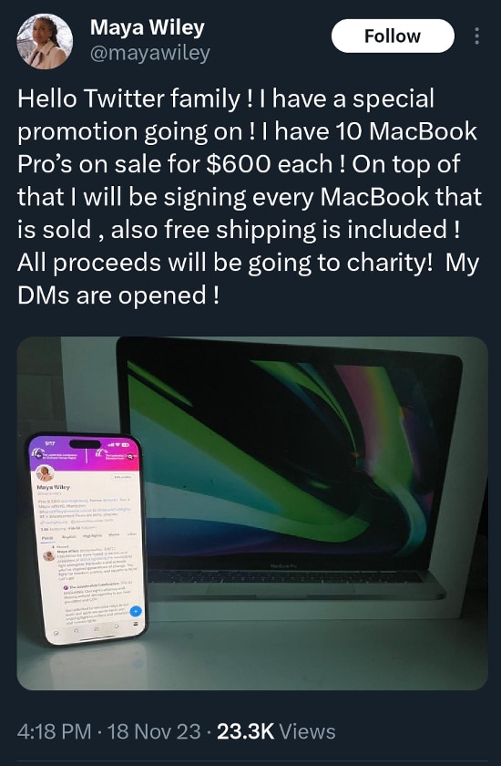 A post from Maya Wiley @mayawiley when her account was hijacked by MacBook scammers: Hello Twitter family ! I have a special promotion going on ! I have 10 MacBook Pro’s on sale for $600 each ! On top of that I will be signing every MacBook that is sold , also free shipping is included ! All proceeds will be going to charity ! My DMs are opened !