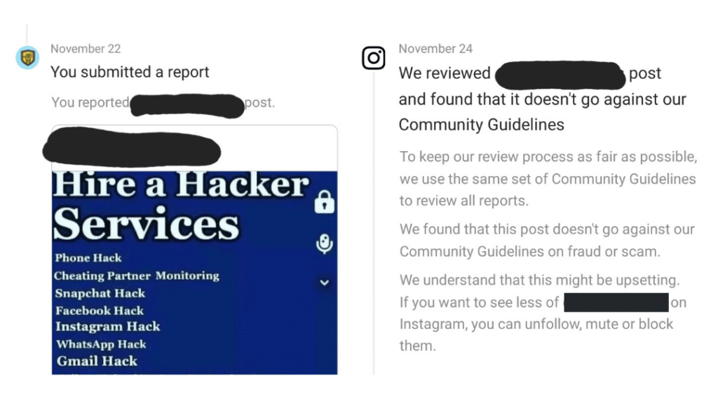 Nov 22
You submitted a report
You reported REDACTED's post
Hire a Hacker Services
Phone Hack
Cheating Partner Monitoring
Snapchat Hack
Facebook Hack
Instagram Hack
WhatsApp Hack
Gmail Hack

Nov 24
We reviewed REDACTED's post and found that it doesn't go against our Community Guidelines

To keep our review process as fair as possible, we use the same set of Community Guidelines to review all reports.

We found that this post doesn't go against our Community Guidelines on fraud or scam.

We understand that this might be upsetting. If you want to see less of REDACTED on Instagram, you can unfollow, mute or block them.