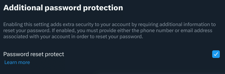 X's password reset protection UI
Additional password protection
Enabling this setting adds extra security   to your account by requiring additional information to reset your password. If enabled, you must provide either the phone number or email address associated with your account in order to reset your password.

Password reset protect: enabled