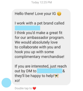 Hello there! Love your IG

I work with a pet brand called REDACTED. I think you'd make a great fit for our ambassador program. We would absolutely love to collaborate with you and hook you up with some complimentary merchandise! 

If you are interested, just reach out by DM to REDACTED & they'll be happy to help.

xo!