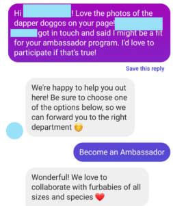 Hi [REDACTED]! Love the photos of the dapper doggos on your page! [REDACTED] got in touch and said I might be a fit for your ambassador program. I'd love to participate if that's true!

We're happy to help you out here! Be sure to choose one of the options below, so we can forward you to the right department (smiling emoji)

Become an Ambassador

Wonderful! We love to collaborate with furbabies of all sizes and species (heart emoji)